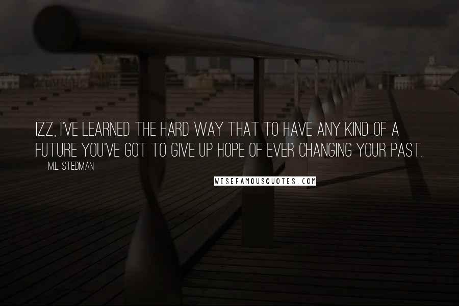 M.L. Stedman Quotes: Izz, I've learned the hard way that to have any kind of a future you've got to give up hope of ever changing your past.