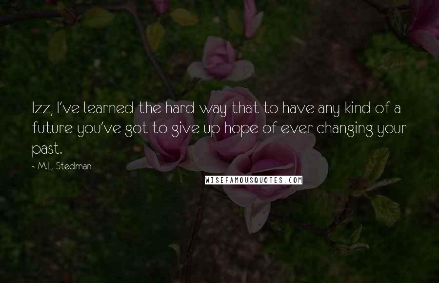 M.L. Stedman Quotes: Izz, I've learned the hard way that to have any kind of a future you've got to give up hope of ever changing your past.