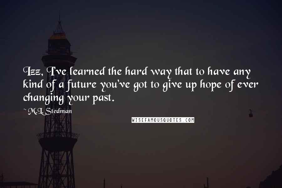 M.L. Stedman Quotes: Izz, I've learned the hard way that to have any kind of a future you've got to give up hope of ever changing your past.