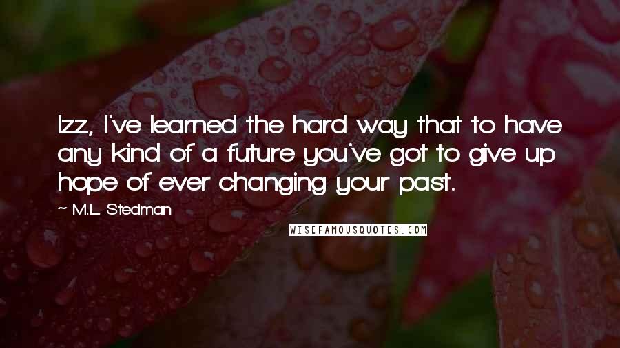 M.L. Stedman Quotes: Izz, I've learned the hard way that to have any kind of a future you've got to give up hope of ever changing your past.