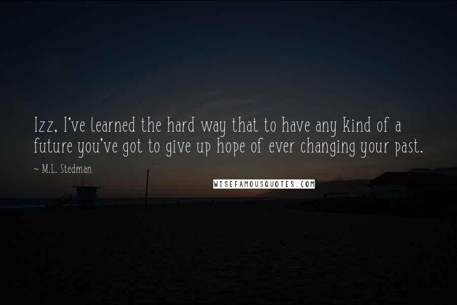 M.L. Stedman Quotes: Izz, I've learned the hard way that to have any kind of a future you've got to give up hope of ever changing your past.