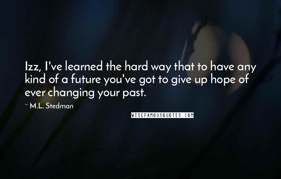 M.L. Stedman Quotes: Izz, I've learned the hard way that to have any kind of a future you've got to give up hope of ever changing your past.