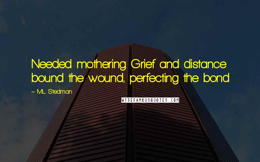 M.L. Stedman Quotes: Needed mothering. Grief and distance bound the wound, perfecting the bond