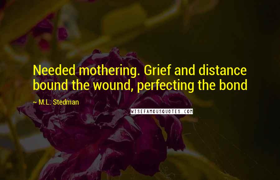M.L. Stedman Quotes: Needed mothering. Grief and distance bound the wound, perfecting the bond