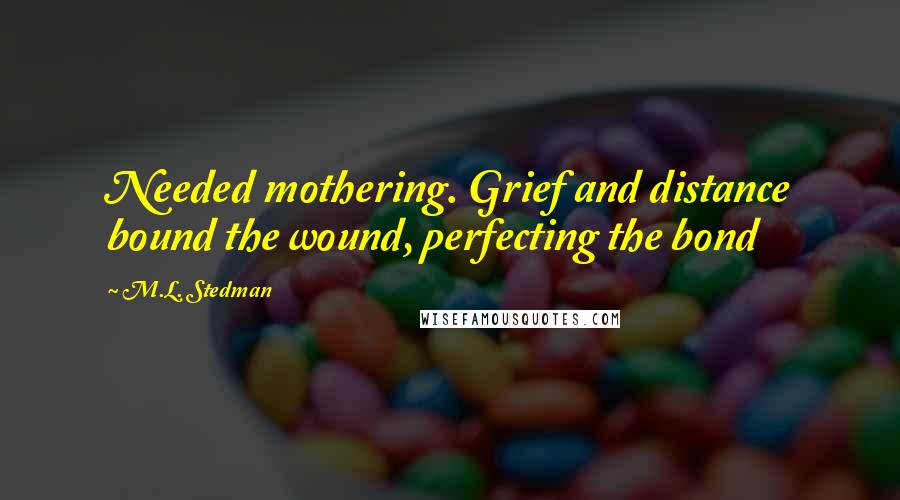 M.L. Stedman Quotes: Needed mothering. Grief and distance bound the wound, perfecting the bond