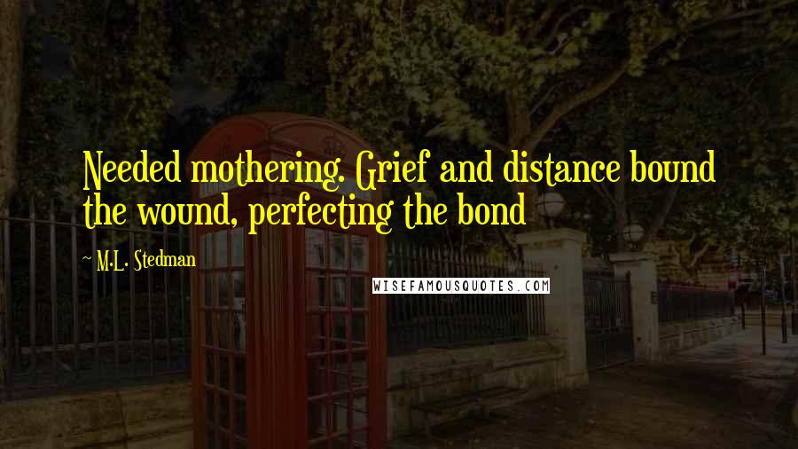 M.L. Stedman Quotes: Needed mothering. Grief and distance bound the wound, perfecting the bond