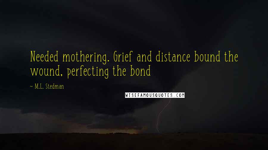 M.L. Stedman Quotes: Needed mothering. Grief and distance bound the wound, perfecting the bond