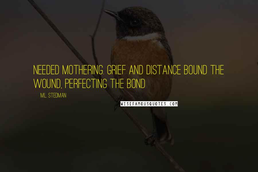 M.L. Stedman Quotes: Needed mothering. Grief and distance bound the wound, perfecting the bond