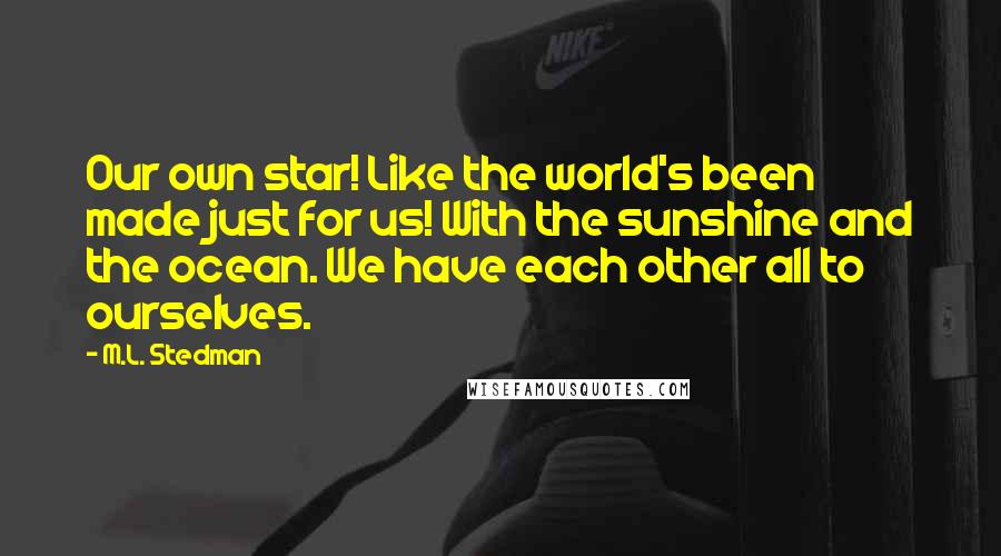 M.L. Stedman Quotes: Our own star! Like the world's been made just for us! With the sunshine and the ocean. We have each other all to ourselves.