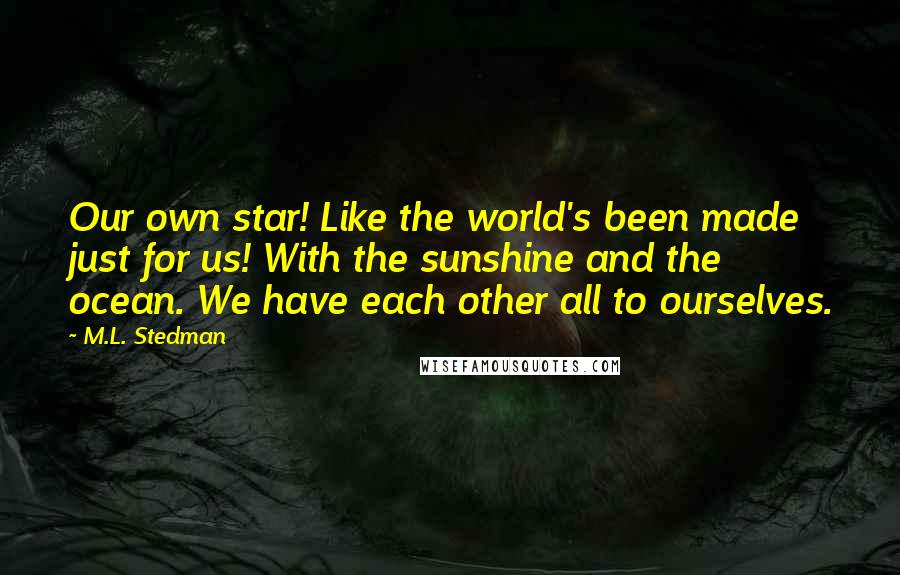 M.L. Stedman Quotes: Our own star! Like the world's been made just for us! With the sunshine and the ocean. We have each other all to ourselves.