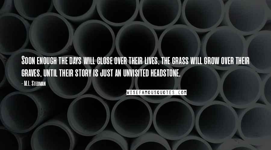 M.L. Stedman Quotes: Soon enough the days will close over their lives, the grass will grow over their graves, until their story is just an unvisited headstone.