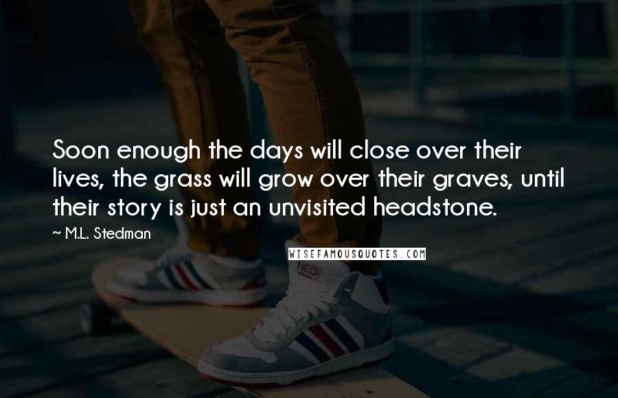 M.L. Stedman Quotes: Soon enough the days will close over their lives, the grass will grow over their graves, until their story is just an unvisited headstone.