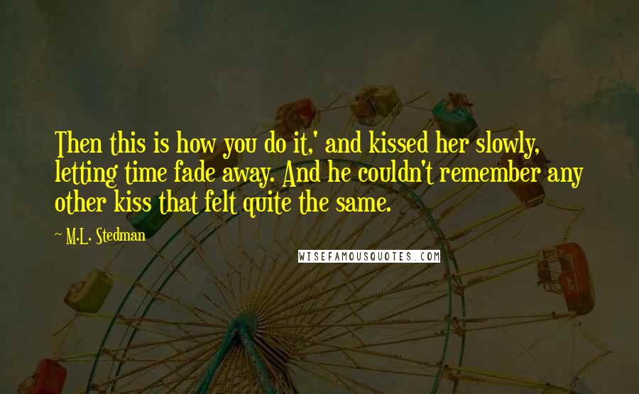 M.L. Stedman Quotes: Then this is how you do it,' and kissed her slowly, letting time fade away. And he couldn't remember any other kiss that felt quite the same.