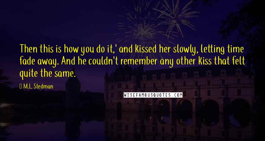 M.L. Stedman Quotes: Then this is how you do it,' and kissed her slowly, letting time fade away. And he couldn't remember any other kiss that felt quite the same.