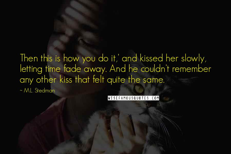 M.L. Stedman Quotes: Then this is how you do it,' and kissed her slowly, letting time fade away. And he couldn't remember any other kiss that felt quite the same.