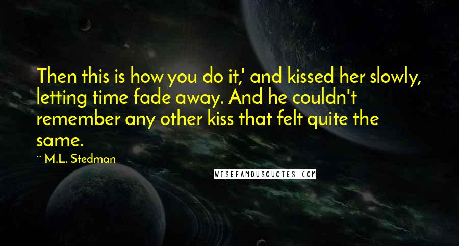 M.L. Stedman Quotes: Then this is how you do it,' and kissed her slowly, letting time fade away. And he couldn't remember any other kiss that felt quite the same.