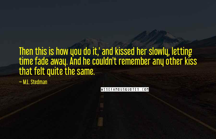 M.L. Stedman Quotes: Then this is how you do it,' and kissed her slowly, letting time fade away. And he couldn't remember any other kiss that felt quite the same.