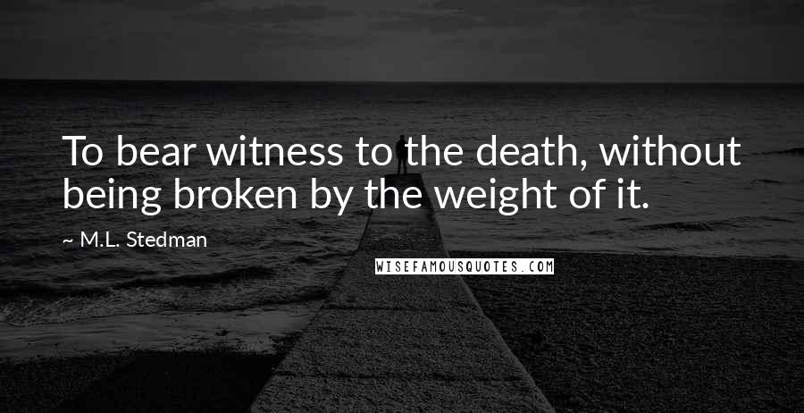 M.L. Stedman Quotes: To bear witness to the death, without being broken by the weight of it.