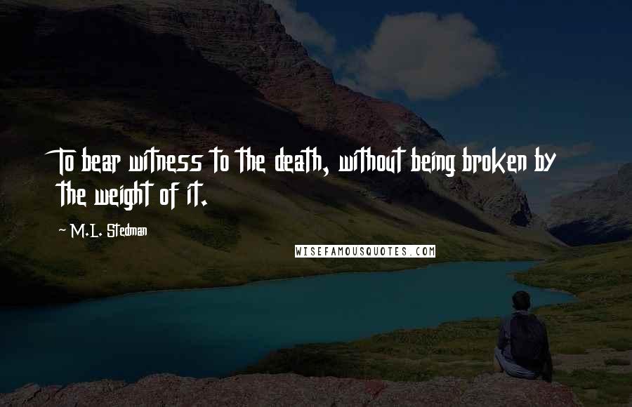 M.L. Stedman Quotes: To bear witness to the death, without being broken by the weight of it.