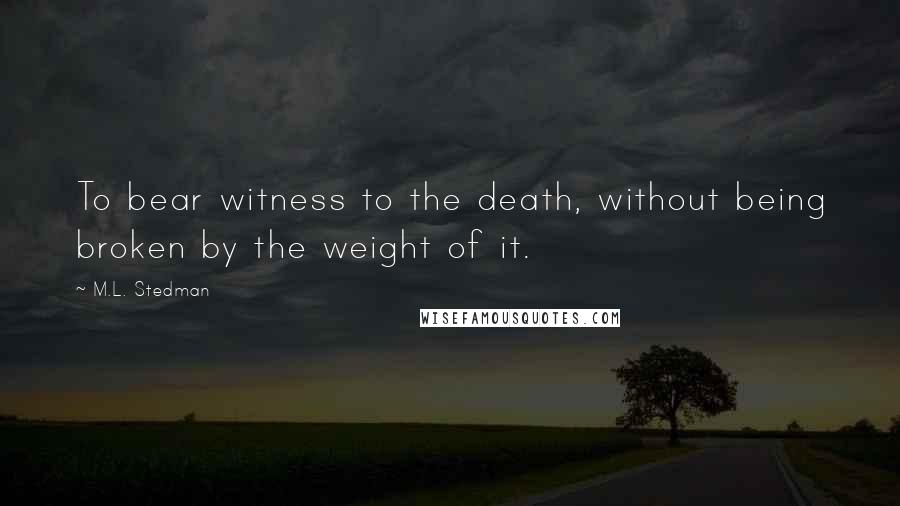 M.L. Stedman Quotes: To bear witness to the death, without being broken by the weight of it.