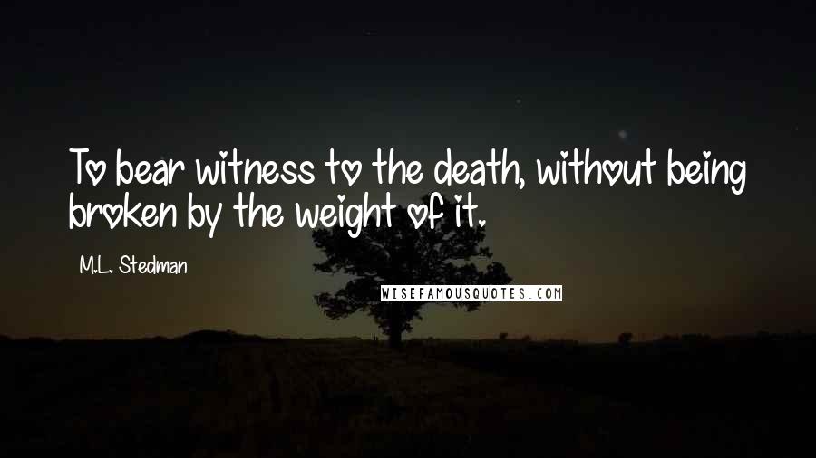 M.L. Stedman Quotes: To bear witness to the death, without being broken by the weight of it.