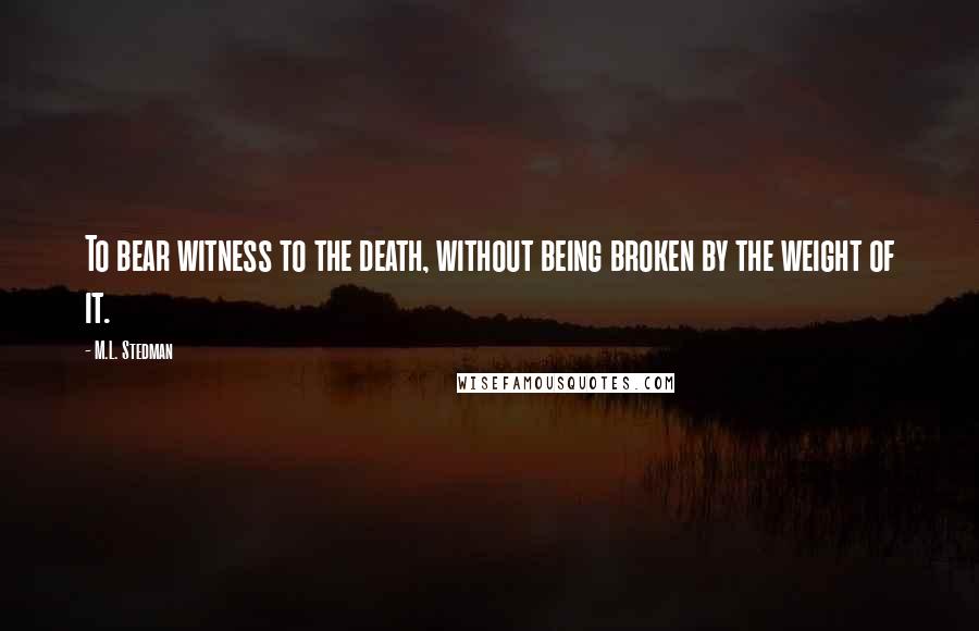 M.L. Stedman Quotes: To bear witness to the death, without being broken by the weight of it.