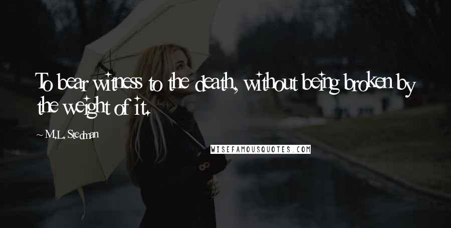 M.L. Stedman Quotes: To bear witness to the death, without being broken by the weight of it.