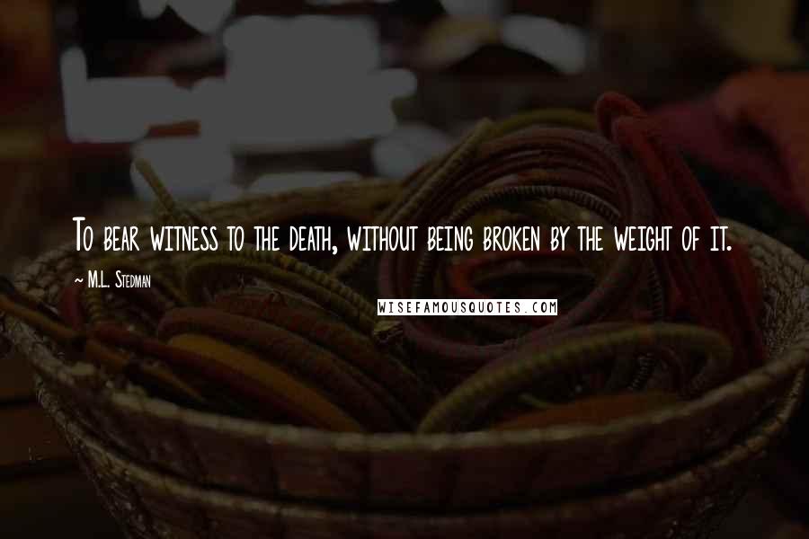 M.L. Stedman Quotes: To bear witness to the death, without being broken by the weight of it.