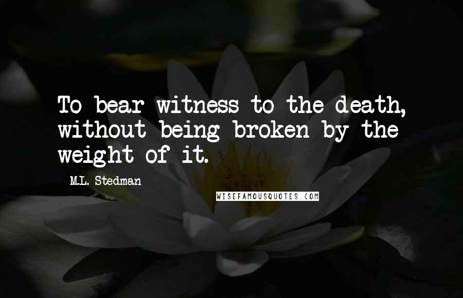 M.L. Stedman Quotes: To bear witness to the death, without being broken by the weight of it.