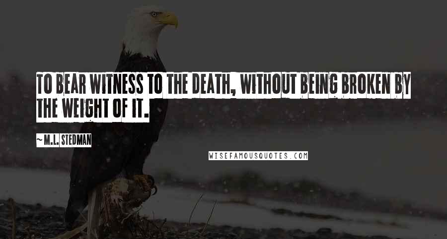 M.L. Stedman Quotes: To bear witness to the death, without being broken by the weight of it.