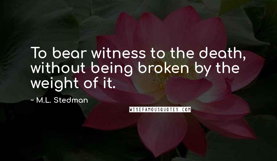 M.L. Stedman Quotes: To bear witness to the death, without being broken by the weight of it.