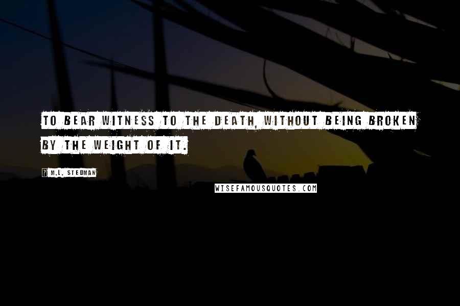 M.L. Stedman Quotes: To bear witness to the death, without being broken by the weight of it.