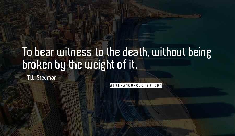 M.L. Stedman Quotes: To bear witness to the death, without being broken by the weight of it.