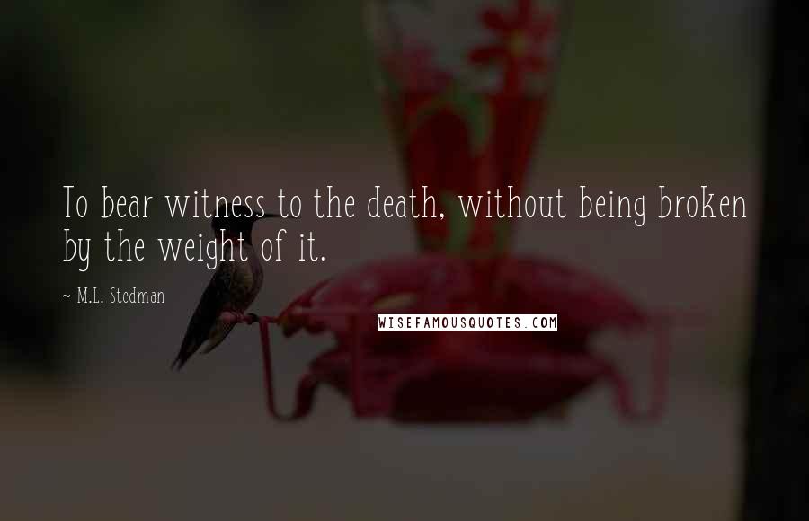 M.L. Stedman Quotes: To bear witness to the death, without being broken by the weight of it.