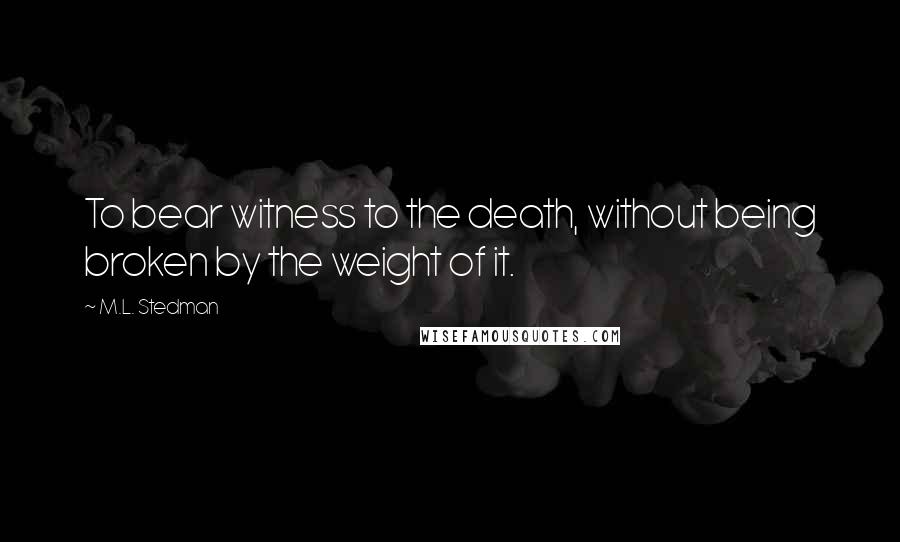 M.L. Stedman Quotes: To bear witness to the death, without being broken by the weight of it.