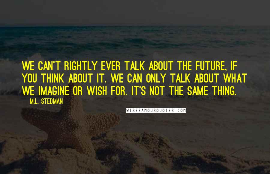 M.L. Stedman Quotes: We can't rightly ever talk about the future, if you think about it. We can only talk about what we imagine or wish for. It's not the same thing.