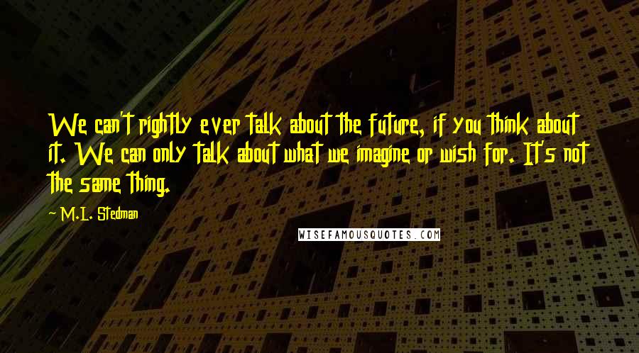 M.L. Stedman Quotes: We can't rightly ever talk about the future, if you think about it. We can only talk about what we imagine or wish for. It's not the same thing.