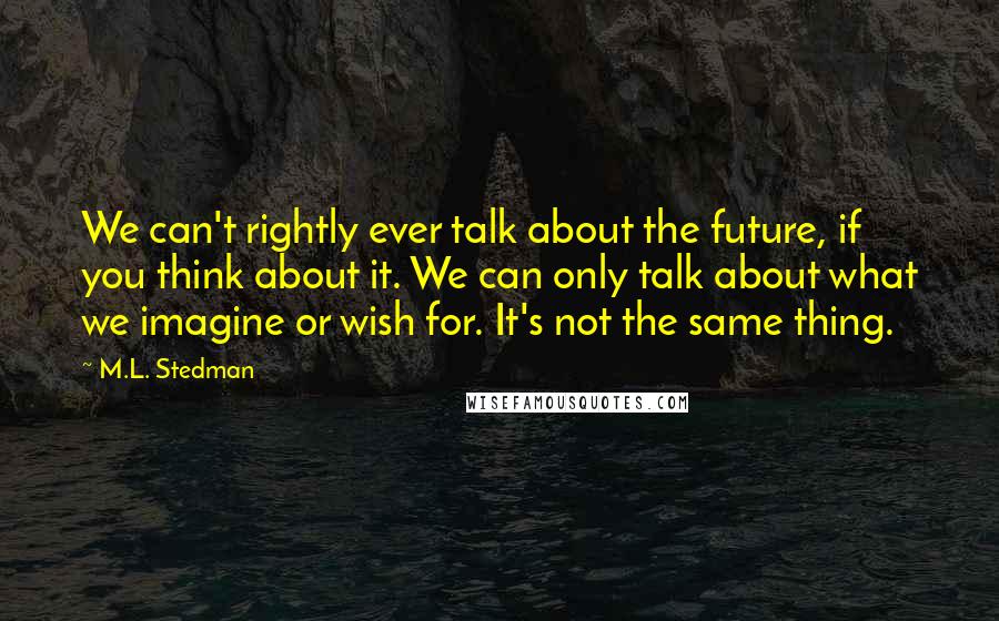 M.L. Stedman Quotes: We can't rightly ever talk about the future, if you think about it. We can only talk about what we imagine or wish for. It's not the same thing.