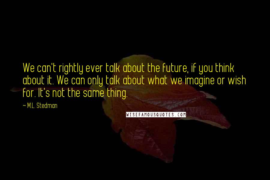 M.L. Stedman Quotes: We can't rightly ever talk about the future, if you think about it. We can only talk about what we imagine or wish for. It's not the same thing.