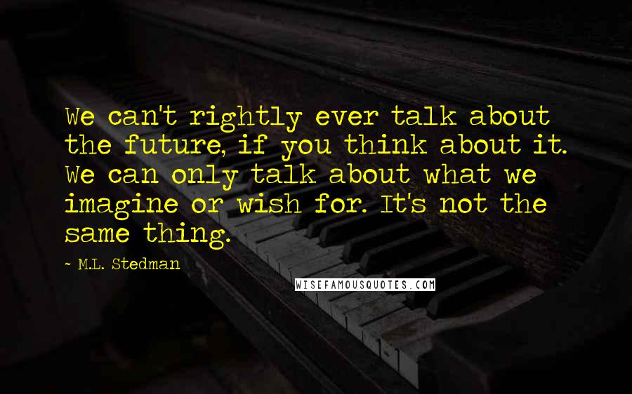 M.L. Stedman Quotes: We can't rightly ever talk about the future, if you think about it. We can only talk about what we imagine or wish for. It's not the same thing.