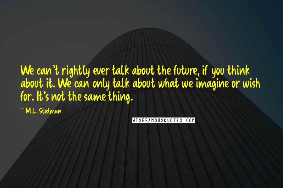 M.L. Stedman Quotes: We can't rightly ever talk about the future, if you think about it. We can only talk about what we imagine or wish for. It's not the same thing.