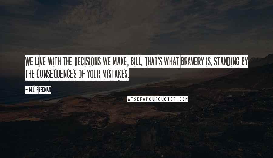 M.L. Stedman Quotes: We live with the decisions we make, Bill. That's what bravery is. Standing by the consequences of your mistakes.