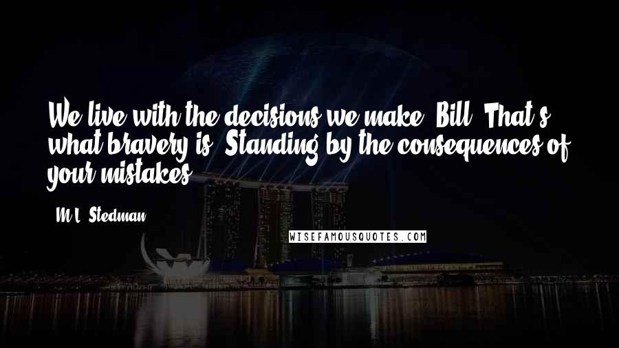 M.L. Stedman Quotes: We live with the decisions we make, Bill. That's what bravery is. Standing by the consequences of your mistakes.