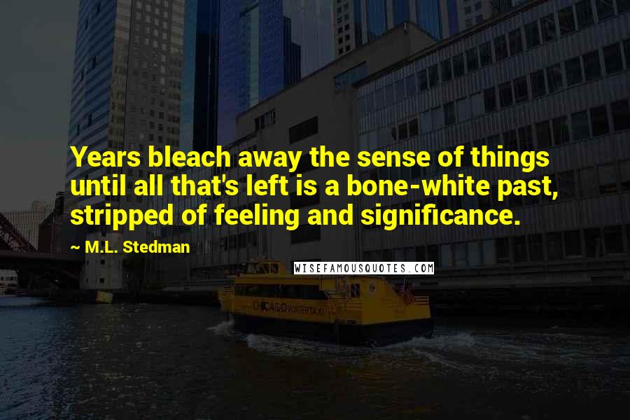 M.L. Stedman Quotes: Years bleach away the sense of things until all that's left is a bone-white past, stripped of feeling and significance.