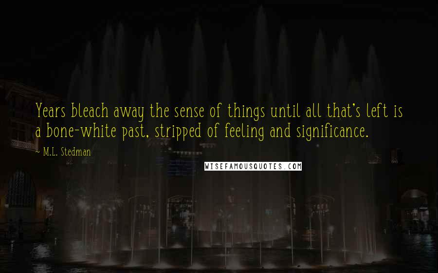 M.L. Stedman Quotes: Years bleach away the sense of things until all that's left is a bone-white past, stripped of feeling and significance.