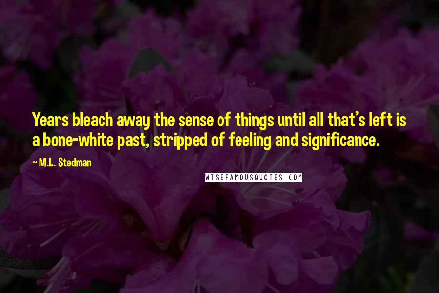M.L. Stedman Quotes: Years bleach away the sense of things until all that's left is a bone-white past, stripped of feeling and significance.