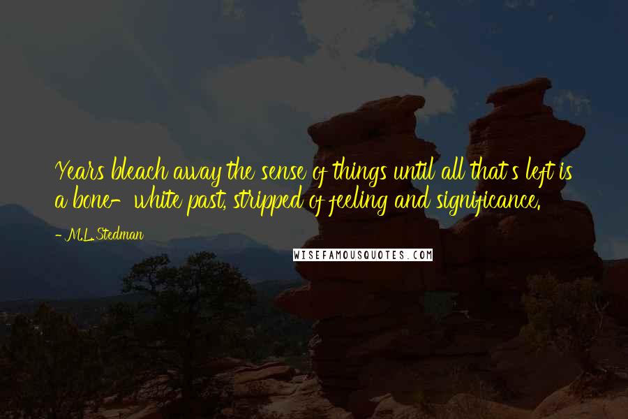 M.L. Stedman Quotes: Years bleach away the sense of things until all that's left is a bone-white past, stripped of feeling and significance.