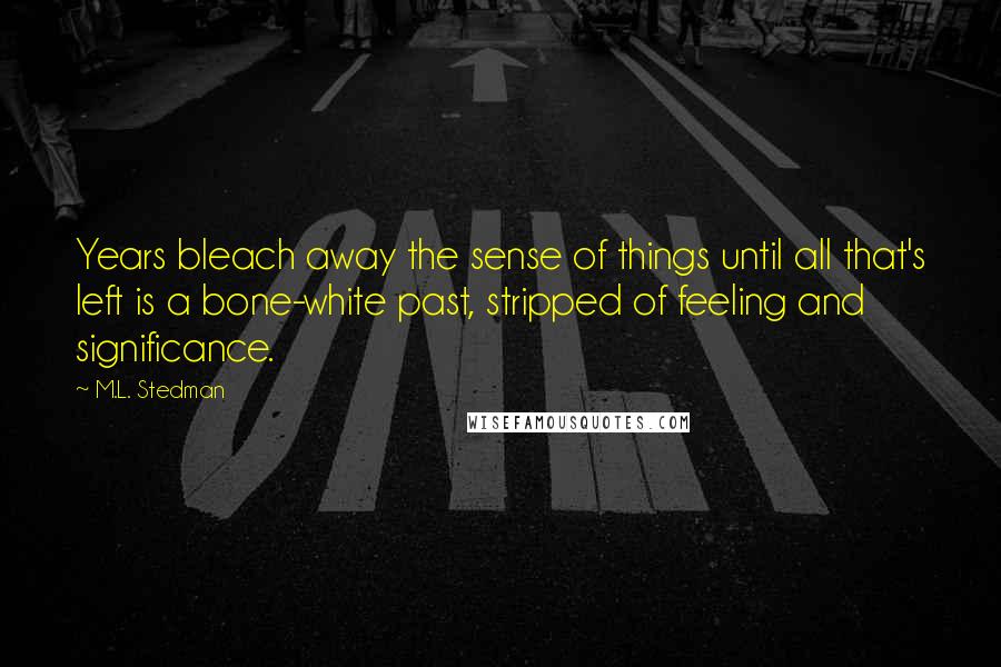 M.L. Stedman Quotes: Years bleach away the sense of things until all that's left is a bone-white past, stripped of feeling and significance.