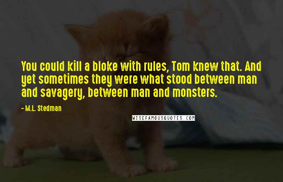 M.L. Stedman Quotes: You could kill a bloke with rules, Tom knew that. And yet sometimes they were what stood between man and savagery, between man and monsters.