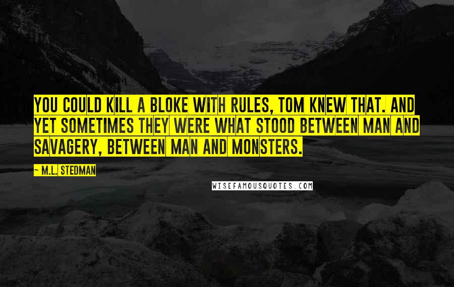 M.L. Stedman Quotes: You could kill a bloke with rules, Tom knew that. And yet sometimes they were what stood between man and savagery, between man and monsters.